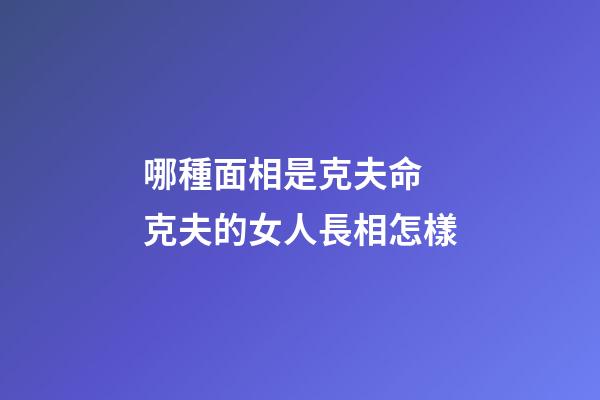 哪種面相是克夫命 克夫的女人長相怎樣
